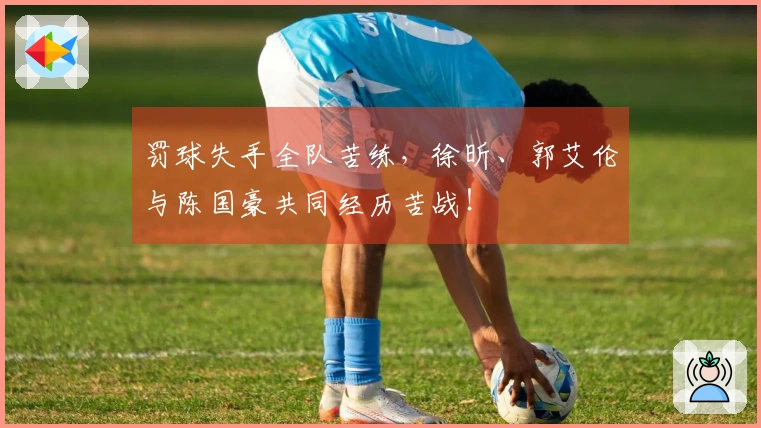 罚球失手全队苦练，徐昕、郭艾伦与陈国豪共同经历苦战！