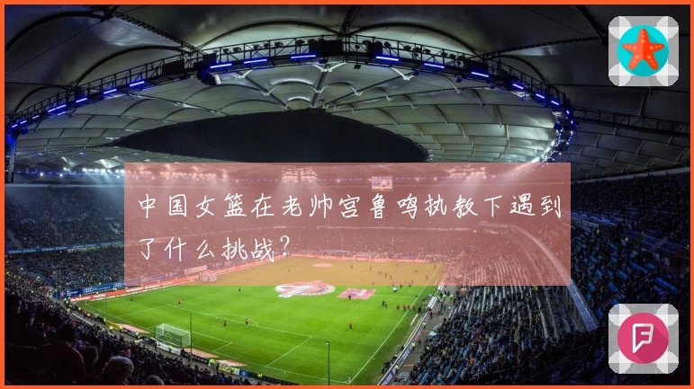 中国女篮在老帅宫鲁鸣执教下遇到了什么挑战？