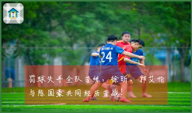 罚球失手全队苦练，徐昕、郭艾伦与陈国豪共同经历苦战！