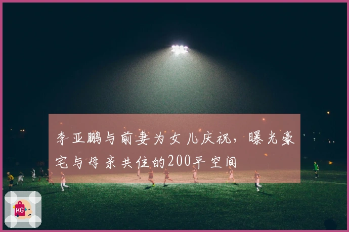 李亚鹏与前妻为女儿庆祝，曝光豪宅与母亲共住的200平空间