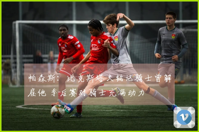 帕森斯：比克斯塔夫铭记骑士曾解雇他 季后赛对骑士充满动力