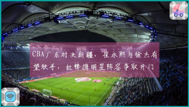 CBA广东对决新疆，崔永熙与徐杰有望联手，杜锋携明星阵容争取开门胜利