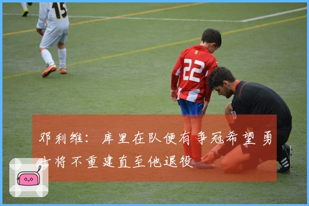 邓利维：库里在队便有争冠希望 勇士将不重建直至他退役