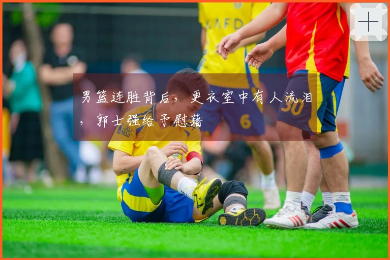 男篮连胜背后，更衣室中有人流泪，郭士强给予慰藉