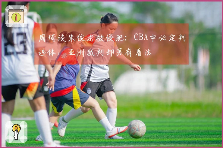周琦谈朱俊龙被侵犯：CBA中必定判违体，亚洲裁判却另有看法