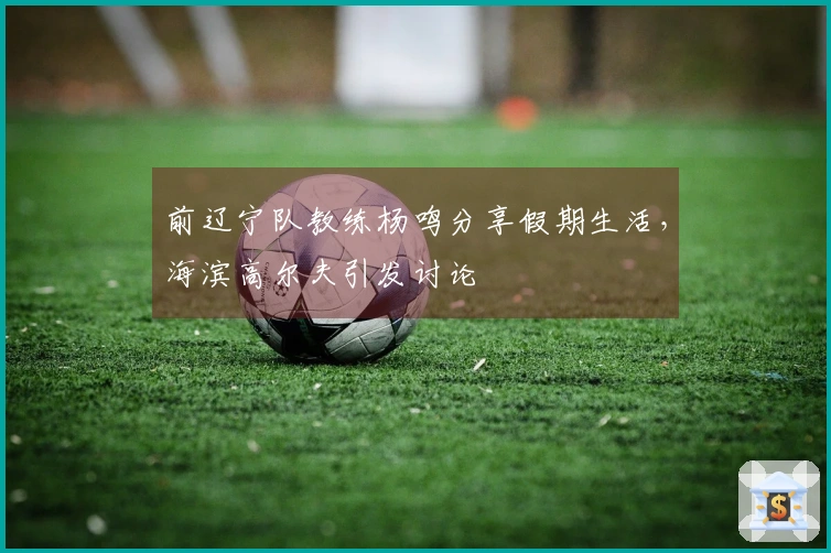 前辽宁队教练杨鸣分享假期生活，海滨高尔夫引发讨论