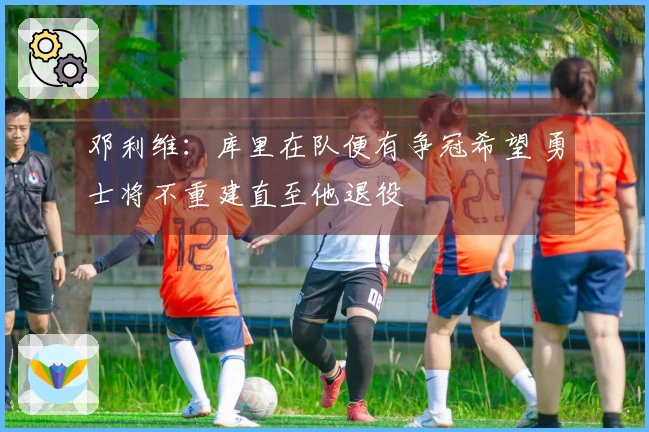 邓利维：库里在队便有争冠希望 勇士将不重建直至他退役