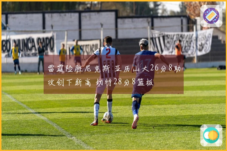 雷霆险胜尼克斯 亚历山大26分8助攻创下新高 切特28分8篮板