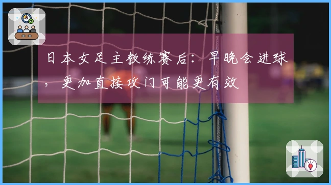 日本女足主教练赛后：早晚会进球，更加直接攻门可能更有效