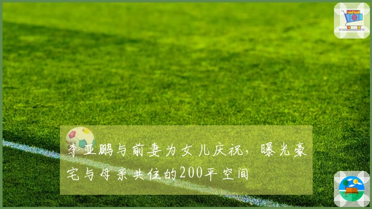 李亚鹏与前妻为女儿庆祝，曝光豪宅与母亲共住的200平空间