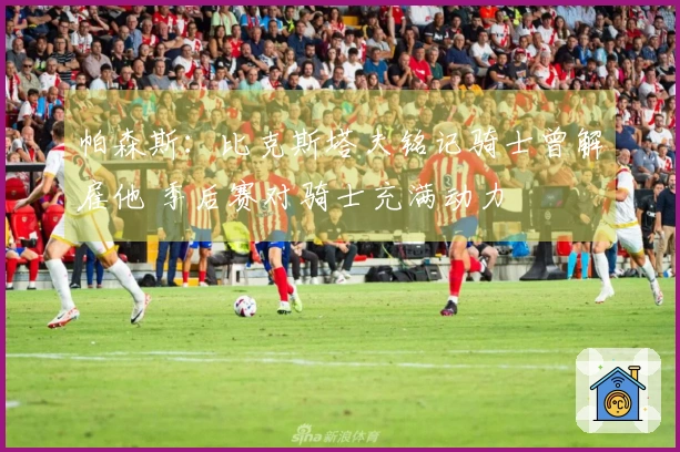 帕森斯：比克斯塔夫铭记骑士曾解雇他 季后赛对骑士充满动力