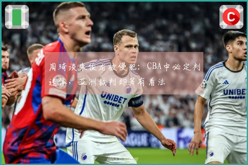 周琦谈朱俊龙被侵犯：CBA中必定判违体，亚洲裁判却另有看法