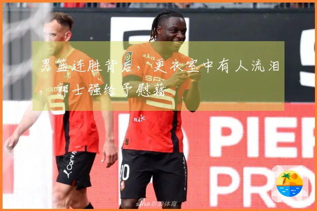 男篮连胜背后，更衣室中有人流泪，郭士强给予慰藉