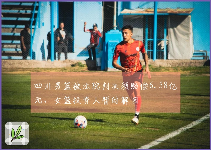 四川男篮被法院判决须赔偿6.58亿元，女篮投资人暂时解困