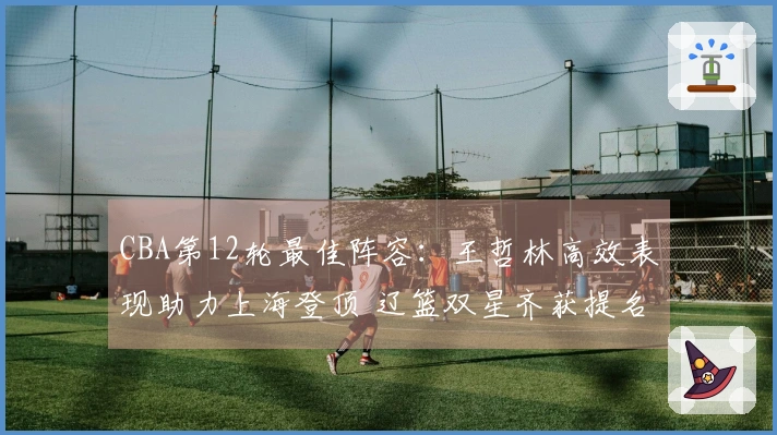 CBA第12轮最佳阵容：王哲林高效表现助力上海登顶 辽篮双星齐获提名