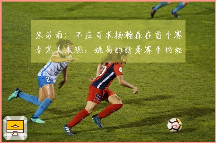朱芳雨：不应苛求杨瀚森在首个赛季完美表现，姚易的新秀赛季也经历过起伏